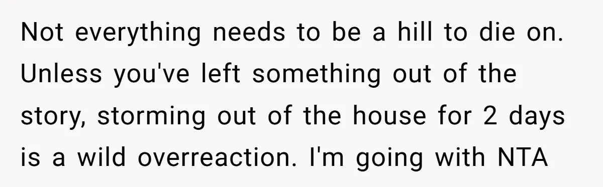 Not everything needs to be a hill to die on. Unless you've left something out of the story, storming out of the house for 2 days is a wild overreaction....