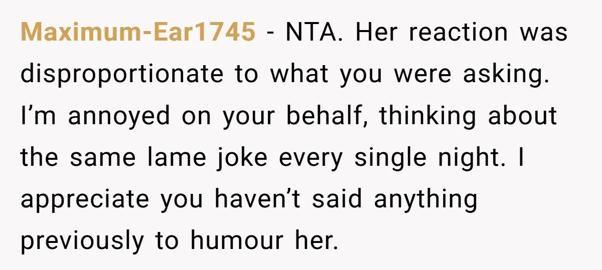 Maximum-Ear1745 − NTA. Her reaction was disproportionate to what you were asking. I’m annoyed on your behalf, thinking about the same lame joke every single night. I appreciate you haven’t...