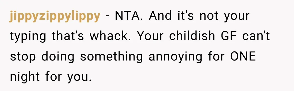 jippyzippylippy − NTA. And it's not your typing that's whack. Your childish GF can't stop doing something annoying for ONE night for you.
