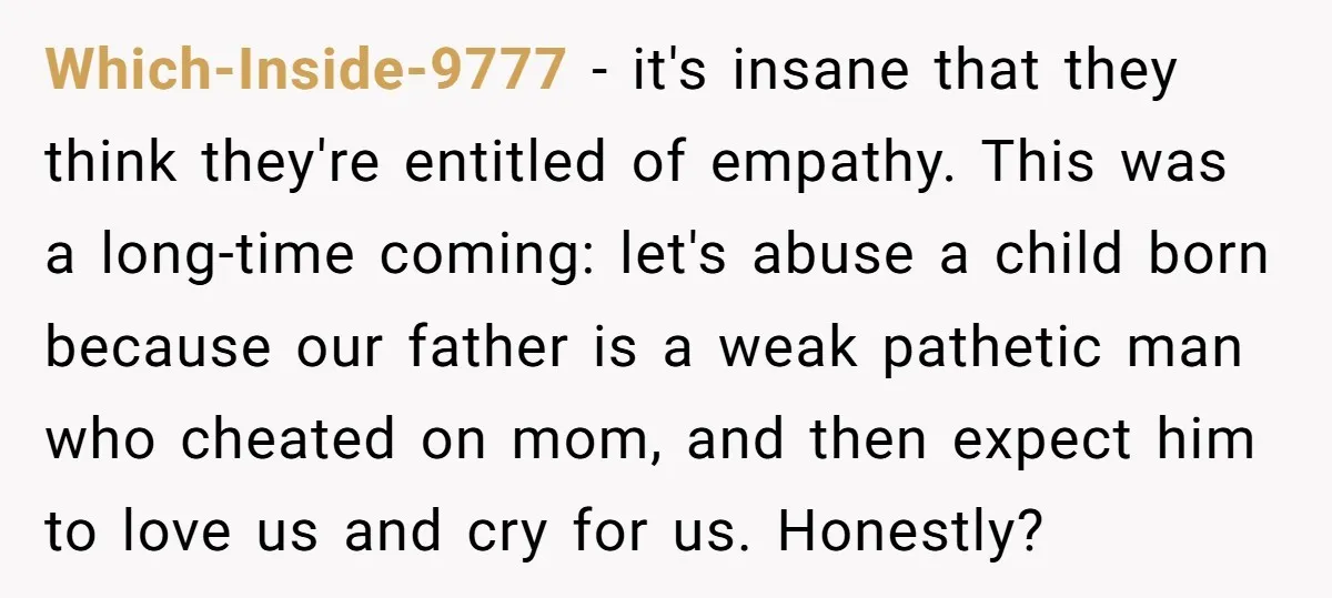 Which-Inside-9777 − it's insane that they think they're entitled of empathy. This was a long-time coming: let's abuse a child born because our father is a weak pathetic man who...