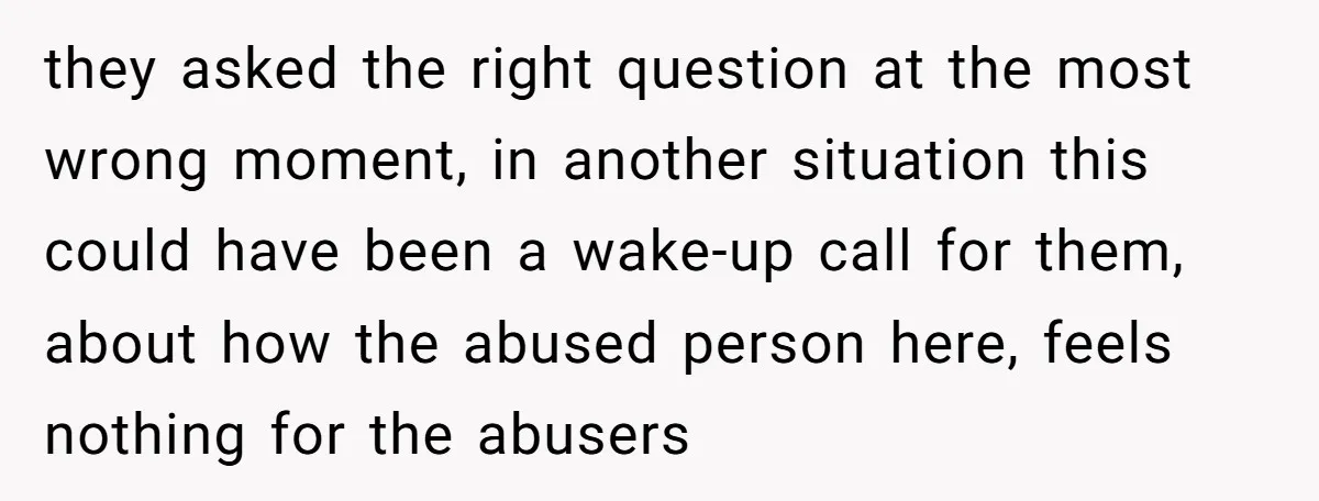 they asked the right question at the most wrong moment, in another situation this could have been a wake-up call for them, about how the abused person here, feels nothing...