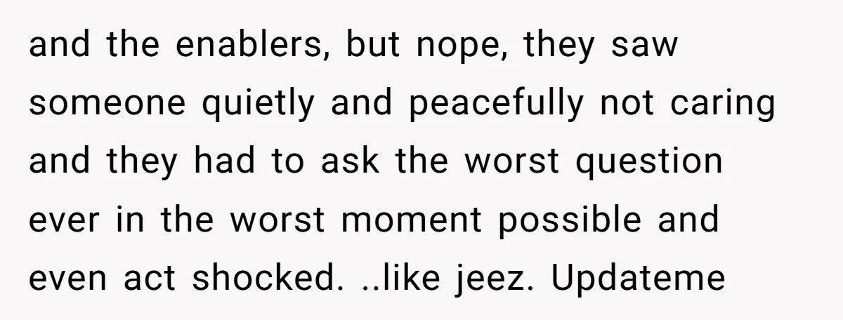 and the enablers, but nope, they saw someone quietly and peacefully not caring and they had to ask the worst question ever in the worst moment possible and even act...
