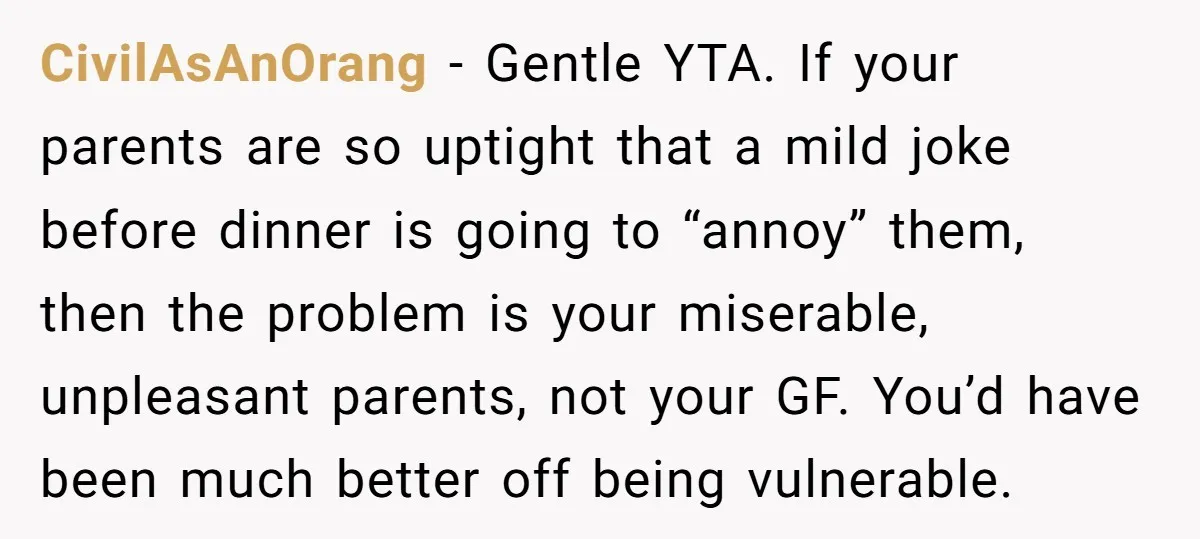 CivilAsAnOrang − Gentle YTA. If your parents are so uptight that a mild joke before dinner is going to “annoy” them, then the problem is your miserable, unpleasant parents, not...