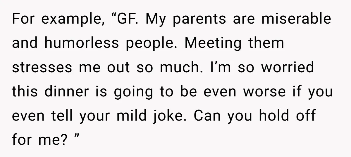 For example, “GF. My parents are miserable and humorless people. Meeting them stresses me out so much. I’m so worried this dinner is going to be even worse if you...
