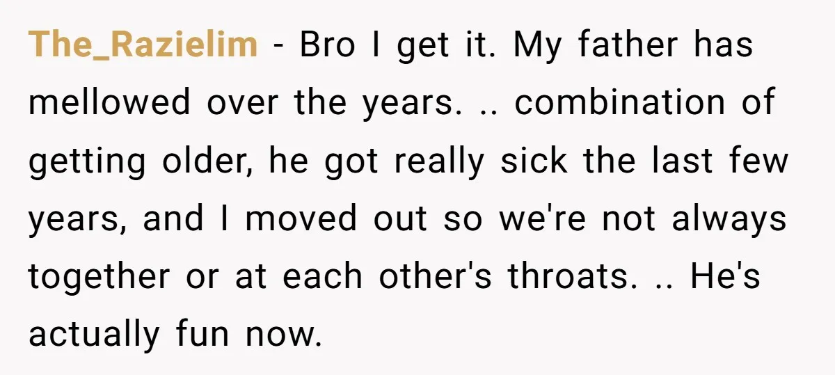 The_Razielim − Bro I get it. My father has mellowed over the years. .. combination of getting older, he got really sick the last few years, and I moved out...