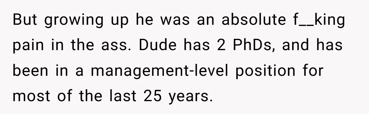 But growing up he was an absolute f__king pain in the ass. Dude has 2 PhDs, and has been in a management-level position for most of the last 25 years.