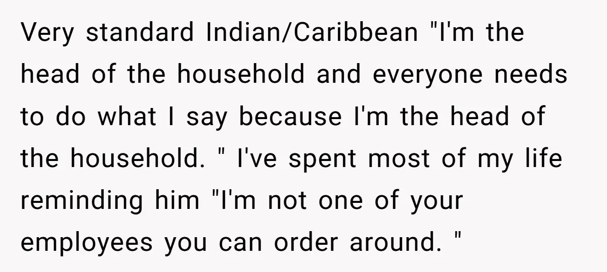 Very standard Indian/Caribbean "I'm the head of the household and everyone needs to do what I say because I'm the head of the household. " I've spent most of my...