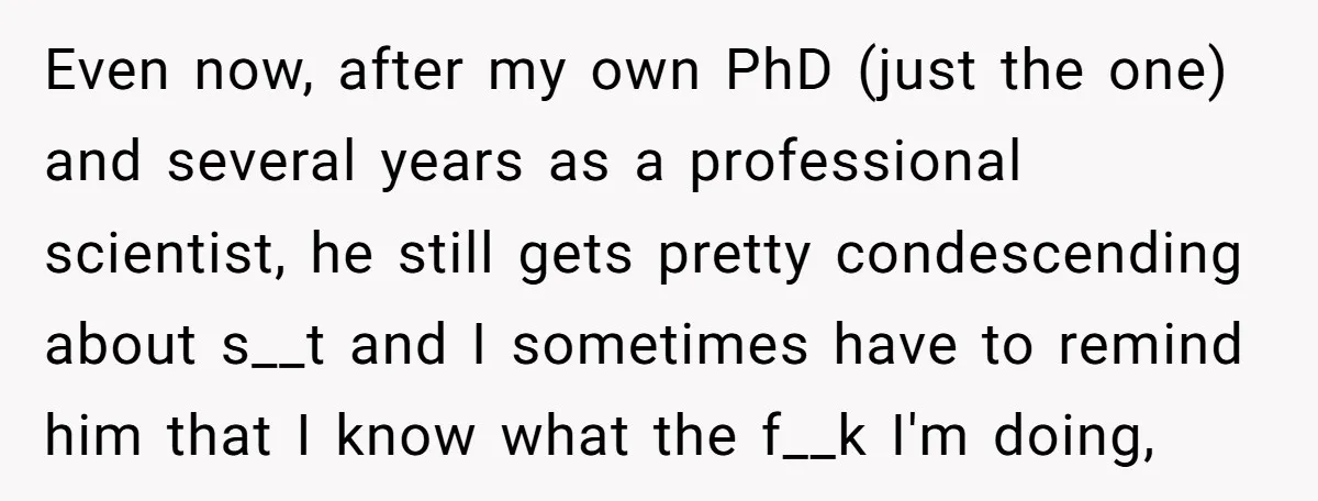 Even now, after my own PhD (just the one) and several years as a professional scientist, he still gets pretty condescending about s__t and I sometimes have to remind him...