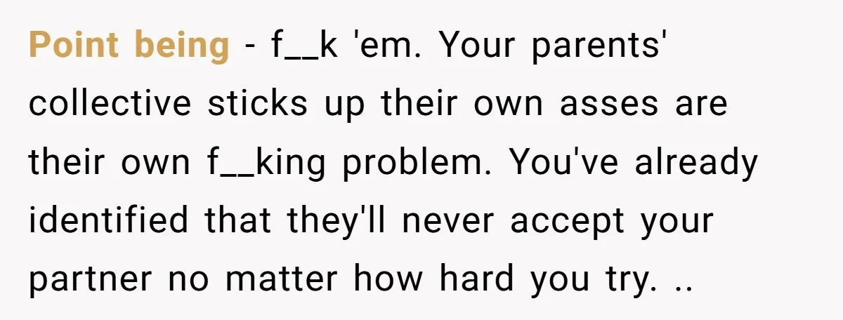 Point being - f__k 'em. Your parents' collective sticks up their own asses are their own f__king problem. You've already identified that they'll never accept your partner no matter how...