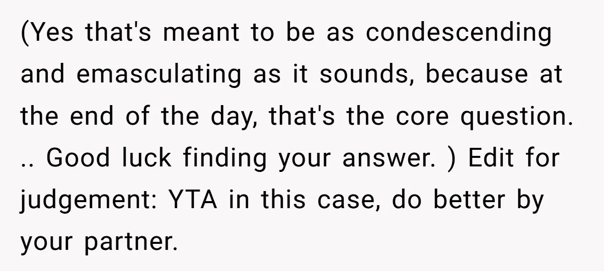 (Yes that's meant to be as condescending and emasculating as it sounds, because at the end of the day, that's the core question. .. Good luck finding your answer. )...