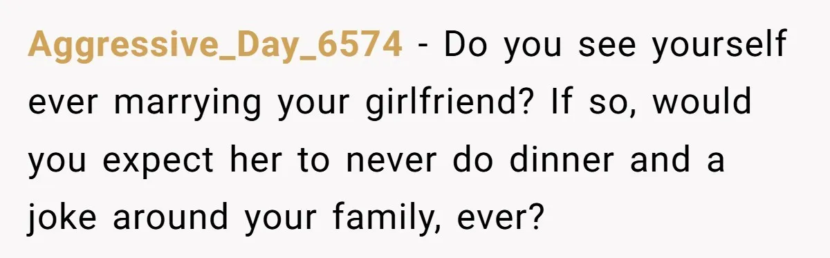 Aggressive_Day_6574 − Do you see yourself ever marrying your girlfriend? If so, would you expect her to never do dinner and a joke around your family, ever?