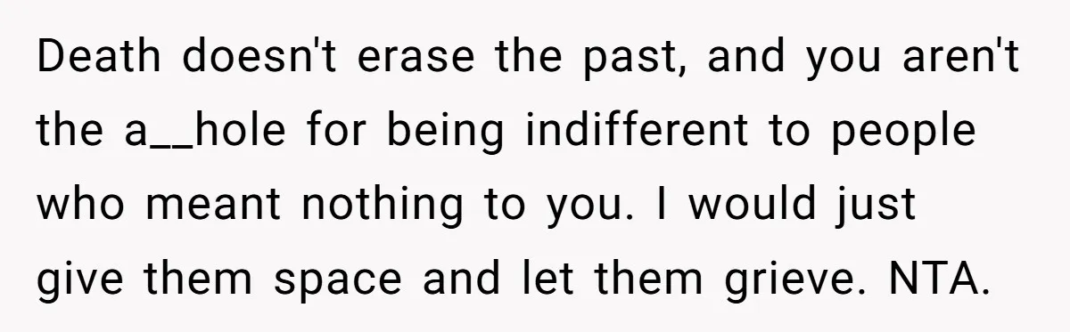 Death doesn't erase the past, and you aren't the a__hole for being indifferent to people who meant nothing to you. I would just give them space and let them grieve....