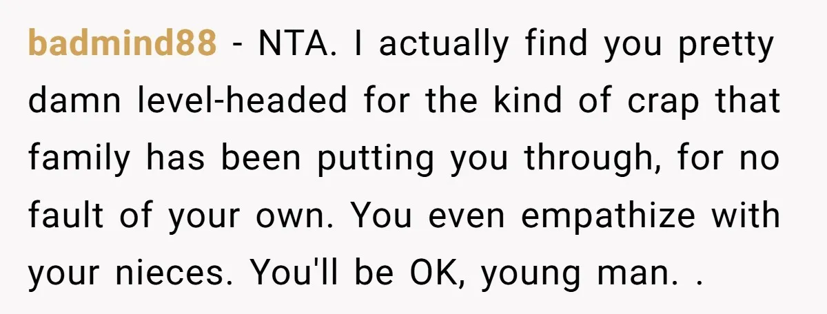 badmind88 − NTA. I actually find you pretty damn level-headed for the kind of crap that family has been putting you through, for no fault of your own. You even...