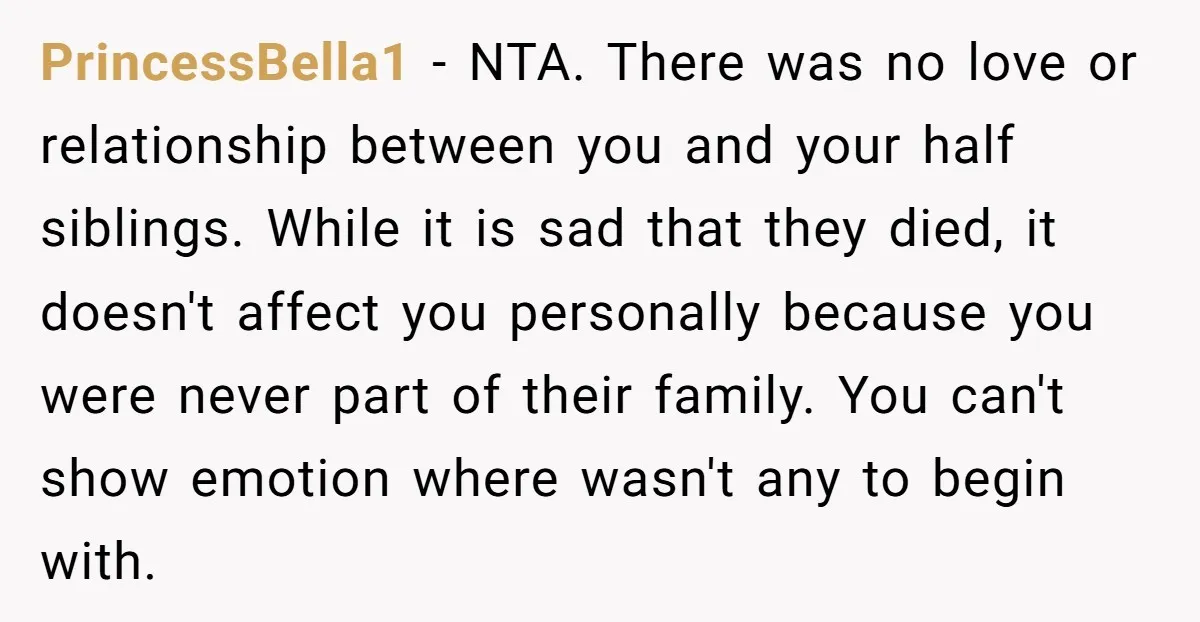 PrincessBella1 − NTA. There was no love or relationship between you and your half siblings. While it is sad that they died, it doesn't affect you personally because you were...