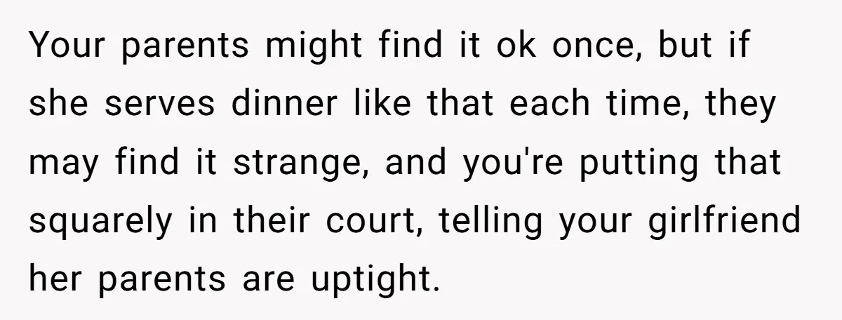 Your parents might find it ok once, but if she serves dinner like that each time, they may find it strange, and you're putting that squarely in their court, telling...