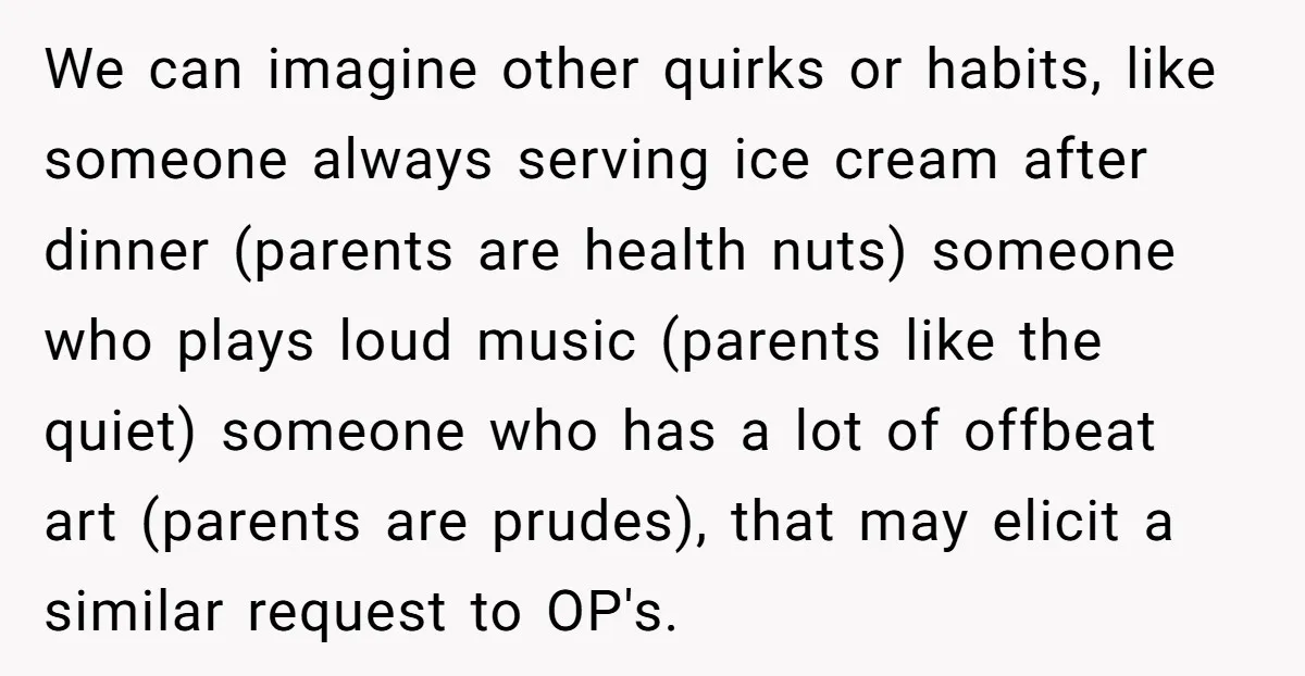 We can imagine other quirks or habits, like someone always serving ice cream after dinner (parents are health nuts) someone who plays loud music (parents like the quiet) someone who...