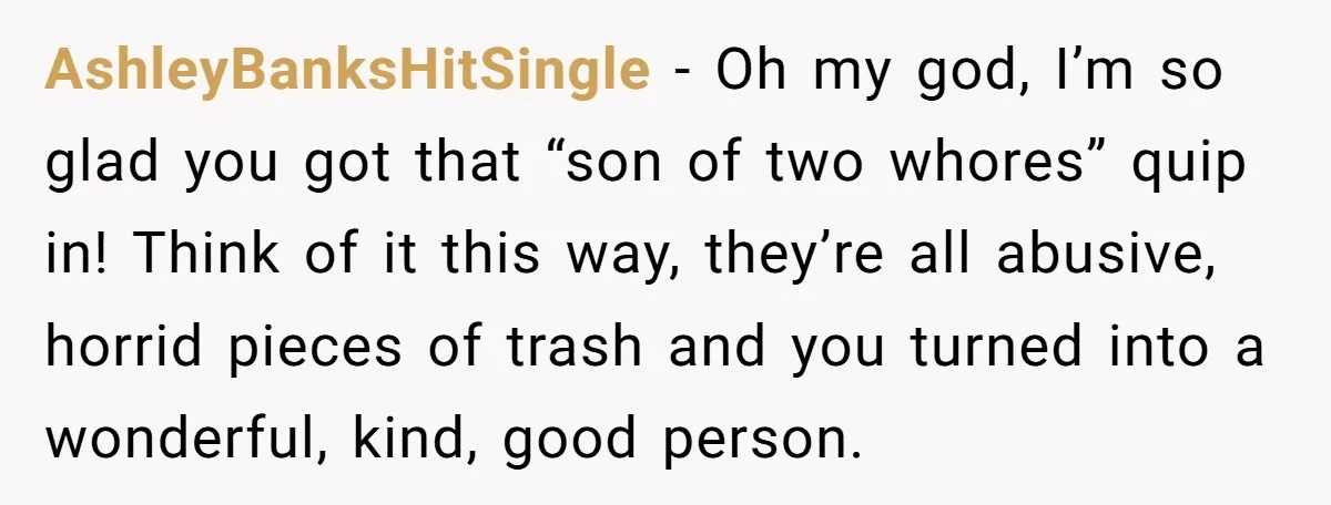 AshleyBanksHitSingle − Oh my god, I’m so glad you got that “son of two whores” quip in! Think of it this way, they’re all abusive, horrid pieces of trash and...