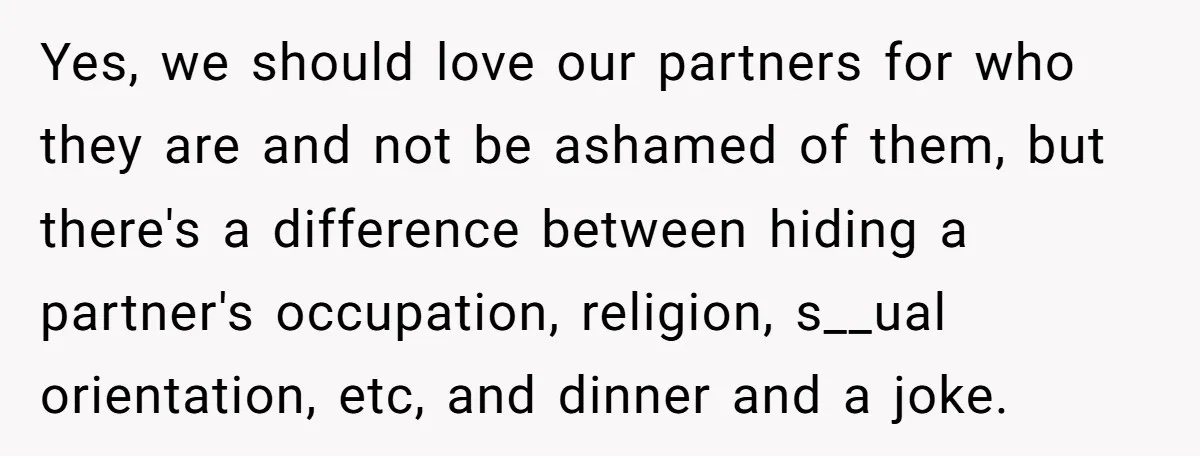 Yes, we should love our partners for who they are and not be ashamed of them, but there's a difference between hiding a partner's occupation, religion, s__ual orientation, etc, and...