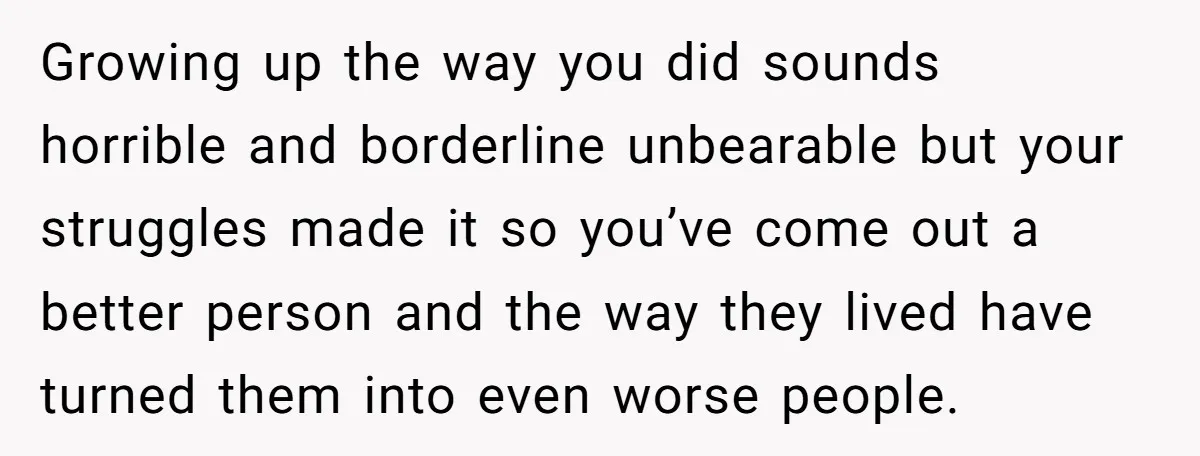 Growing up the way you did sounds horrible and borderline unbearable but your struggles made it so you’ve come out a better person and the way they lived have turned...