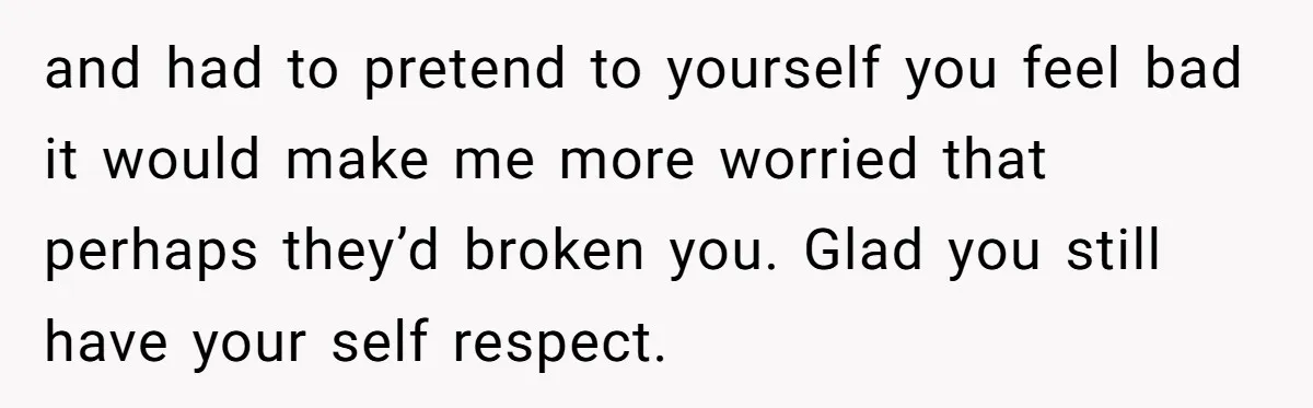 and had to pretend to yourself you feel bad it would make me more worried that perhaps they’d broken you. Glad you still have your self respect.