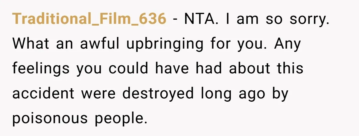 Traditional_Film_636 − NTA. I am so sorry. What an awful upbringing for you. Any feelings you could have had about this accident were destroyed long ago by poisonous people.