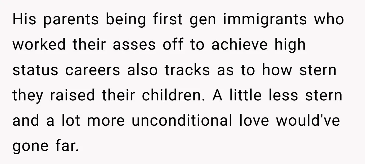 His parents being first gen immigrants who worked their asses off to achieve high status careers also tracks as to how stern they raised their children. A little less stern...