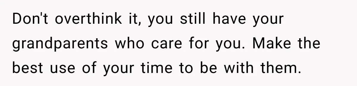 Don't overthink it, you still have your grandparents who care for you. Make the best use of your time to be with them.