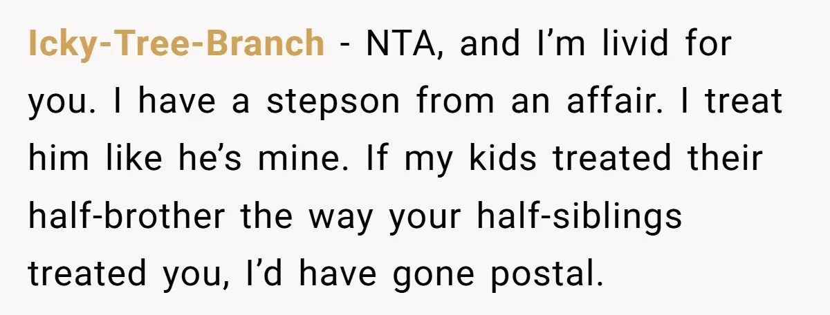 Icky-Tree-Branch − NTA, and I’m livid for you. I have a stepson from an affair. I treat him like he’s mine. If my kids treated their half-brother the way your...