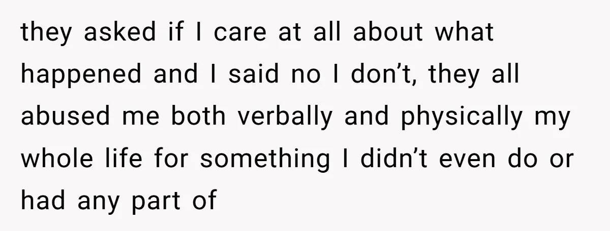 they asked if I care at all about what happened and I said no I don’t, they all abused me both verbally and physically my whole life for something I...