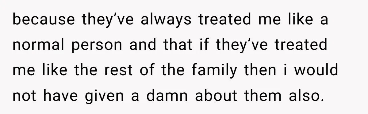 because they’ve always treated me like a normal person and that if they’ve treated me like the rest of the family then i would not have given a damn about...