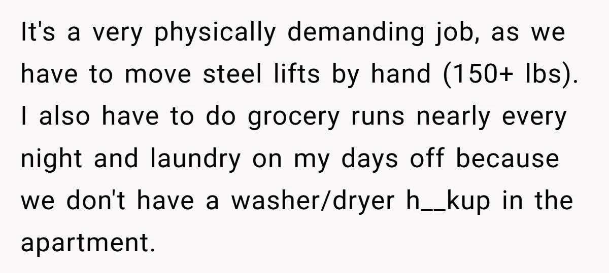 It's a very physically demanding job, as we have to move steel lifts by hand (150+ lbs). I also have to do grocery runs nearly every night and laundry on...