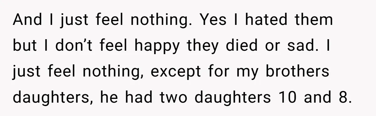 And I just feel nothing. Yes I hated them but I don’t feel happy they died or sad. I just feel nothing, except for my brothers daughters, he had two...