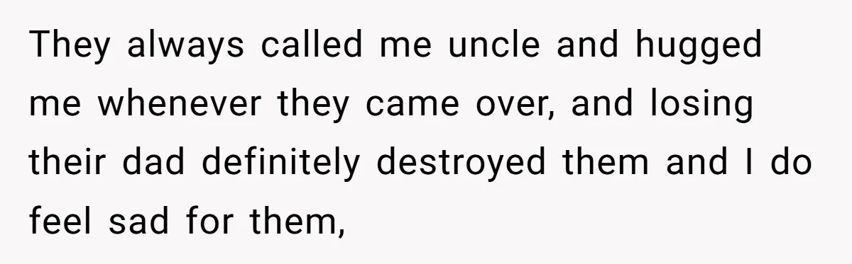 They always called me uncle and hugged me whenever they came over, and losing their dad definitely destroyed them and I do feel sad for them,