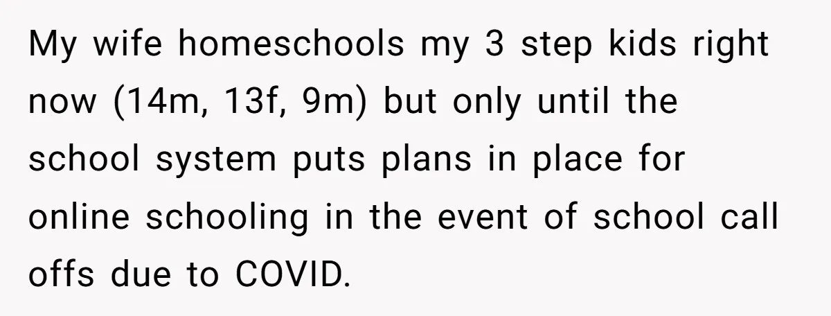 My wife homeschools my 3 step kids right now (14m, 13f, 9m) but only until the school system puts plans in place for online schooling in the event of school...
