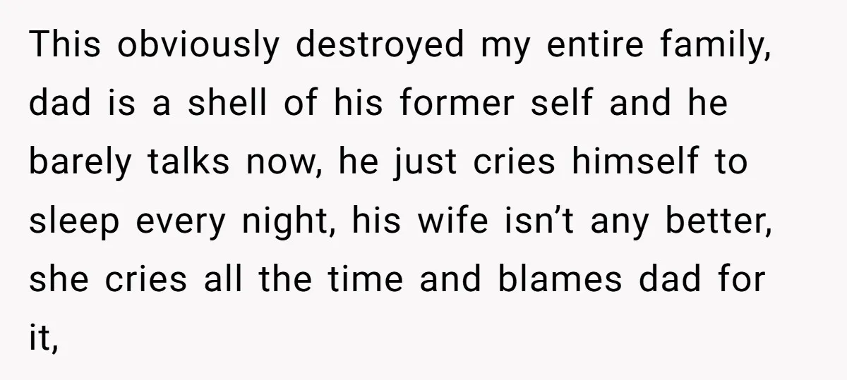 This obviously destroyed my entire family, dad is a shell of his former self and he barely talks now, he just cries himself to sleep every night, his wife isn’t...