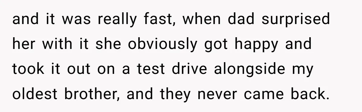 and it was really fast, when dad surprised her with it she obviously got happy and took it out on a test drive alongside my oldest brother, and they never...