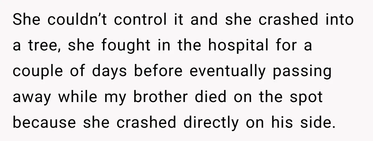 She couldn’t control it and she crashed into a tree, she fought in the hospital for a couple of days before eventually passing away while my brother died on the...