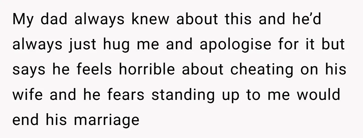 My dad always knew about this and he’d always just hug me and apologise for it but says he feels horrible about cheating on his wife and he fears standing...