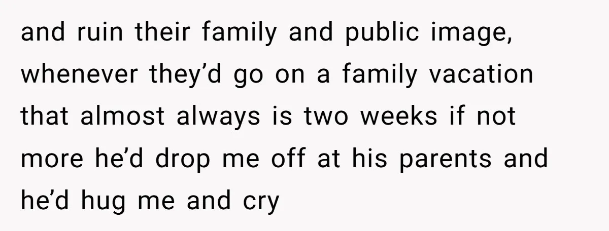 and ruin their family and public image, whenever they’d go on a family vacation that almost always is two weeks if not more he’d drop me off at his parents...