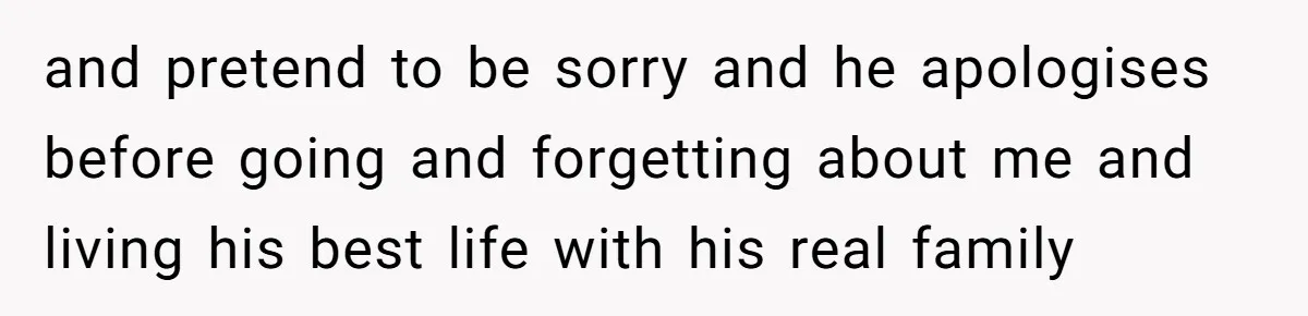 and pretend to be sorry and he apologises before going and forgetting about me and living his best life with his real family