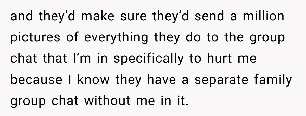 and they’d make sure they’d send a million pictures of everything they do to the group chat that I’m in specifically to hurt me because I know they have a...