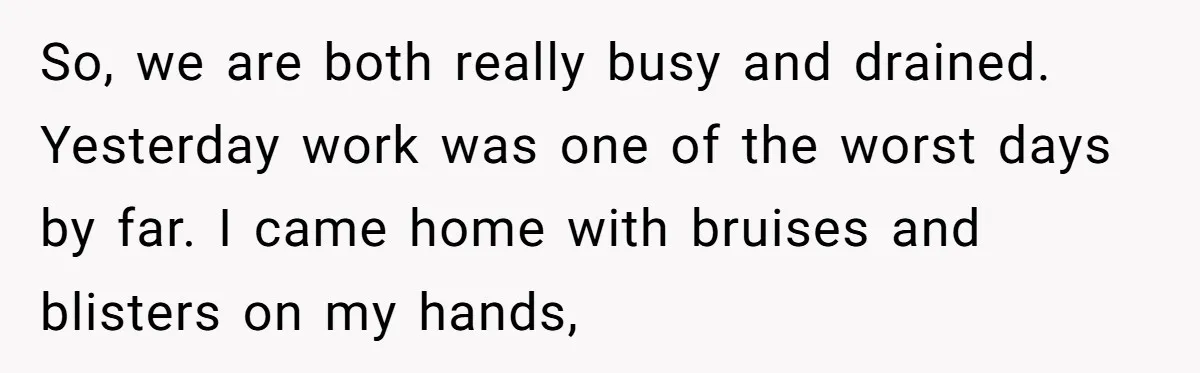 So, we are both really busy and drained. Yesterday work was one of the worst days by far. I came home with bruises and blisters on my hands,
