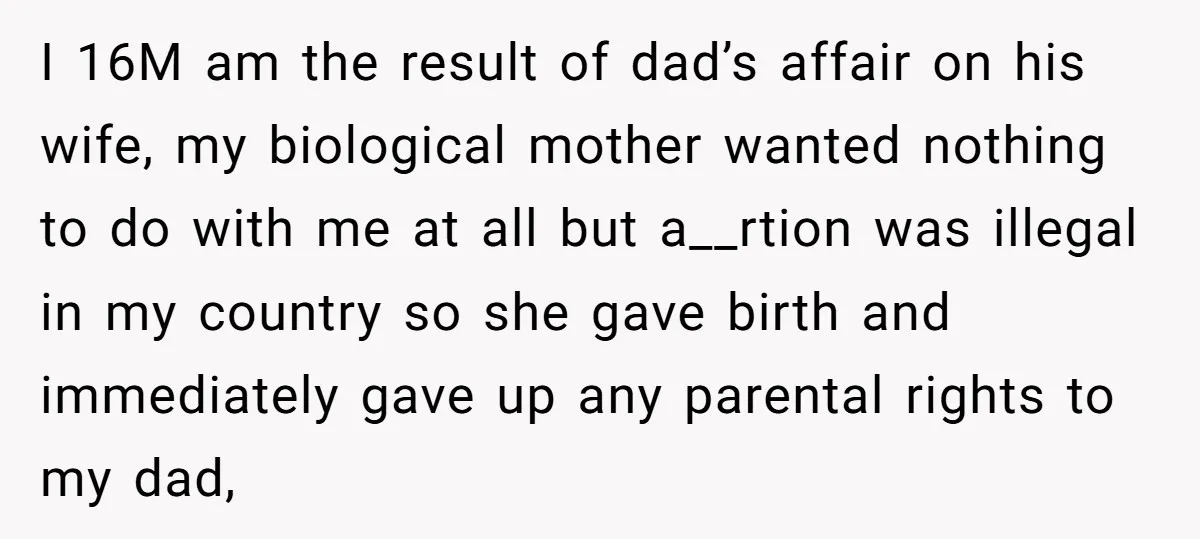 I 16M am the result of dad’s affair on his wife, my biological mother wanted nothing to do with me at all but a__rtion was illegal in my country so...