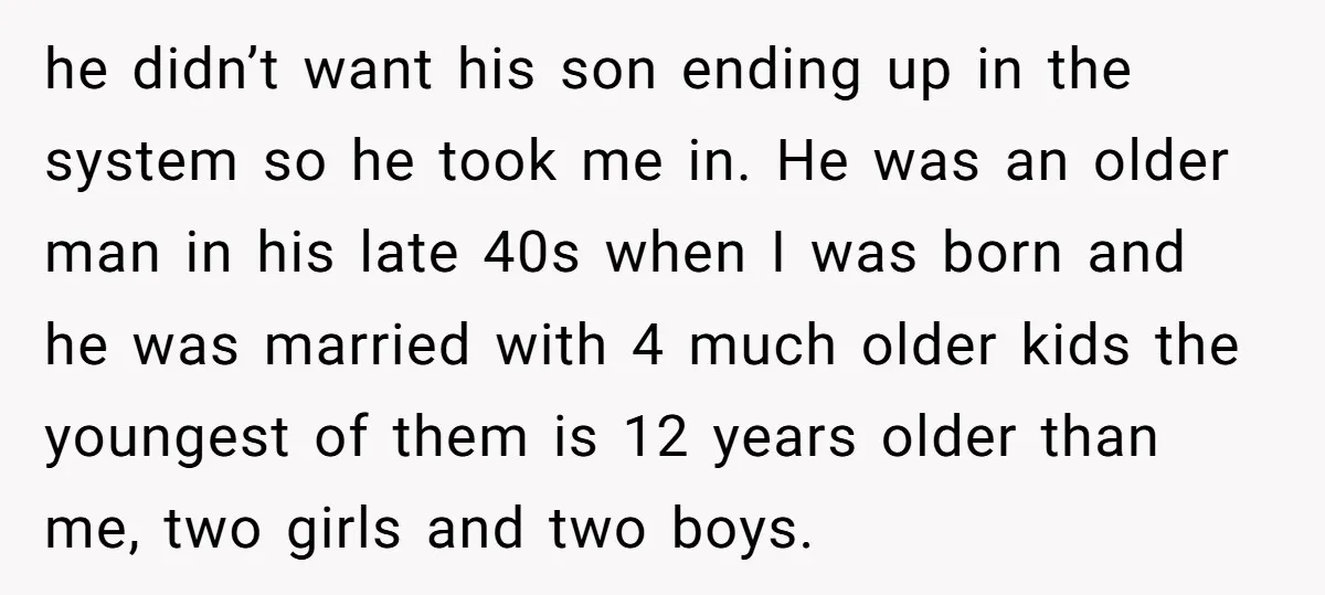 he didn’t want his son ending up in the system so he took me in. He was an older man in his late 40s when I was born and he...