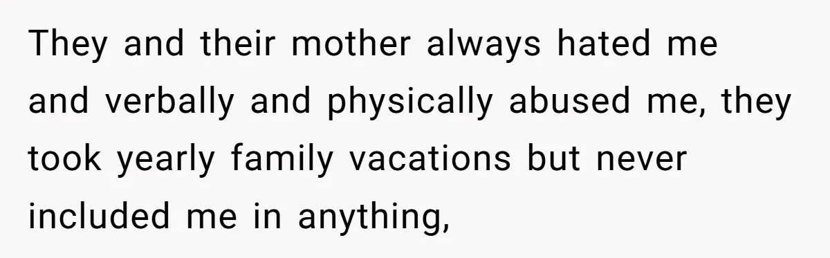 They and their mother always hated me and verbally and physically abused me, they took yearly family vacations but never included me in anything,