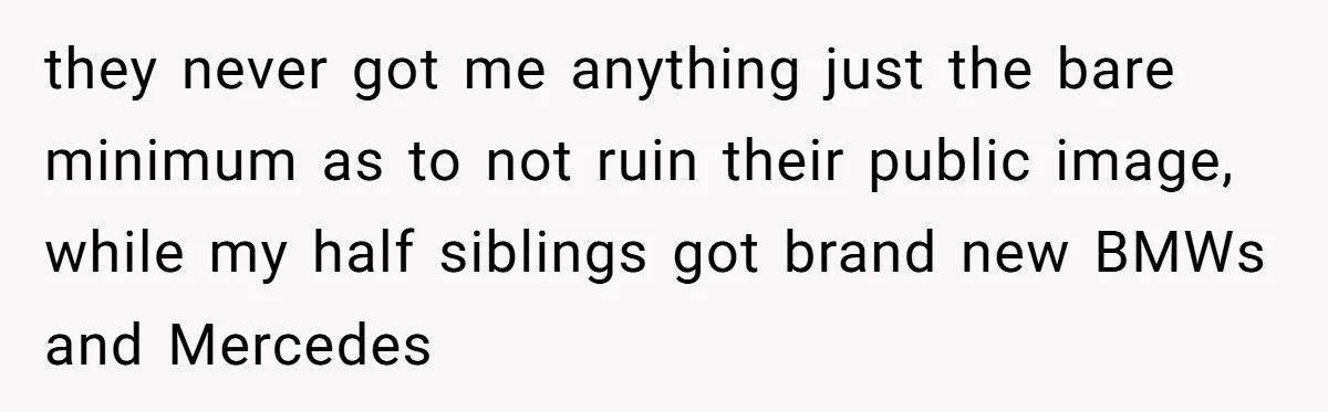 they never got me anything just the bare minimum as to not ruin their public image, while my half siblings got brand new BMWs and Mercedes