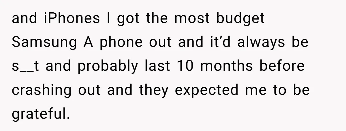 and iPhones I got the most budget Samsung A phone out and it’d always be s__t and probably last 10 months before crashing out and they expected me to be...