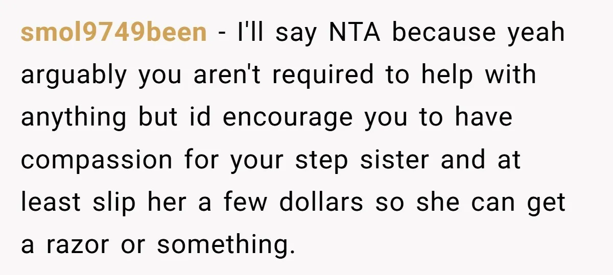 smol9749been − I'll say NTA because yeah arguably you aren't required to help with anything but id encourage you to have compassion for your step sister and at least slip...