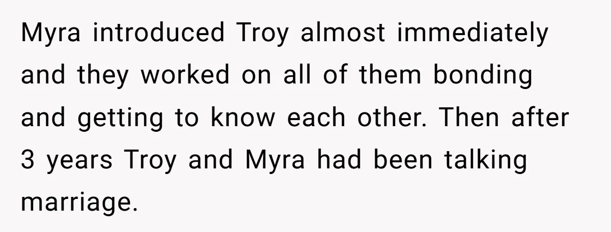 Myra introduced Troy almost immediately and they worked on all of them bonding and getting to know each other. Then after 3 years Troy and Myra had been talking marriage.