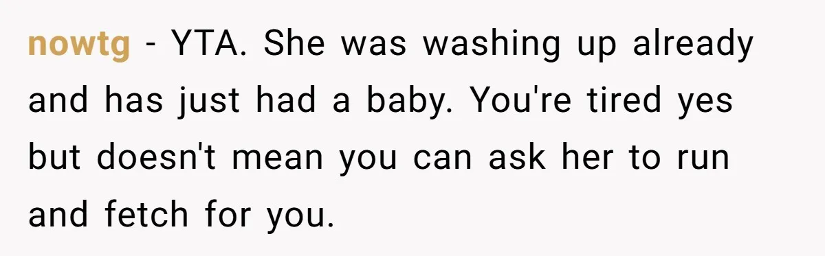 nowtg − YTA. She was washing up already and has just had a baby. You're tired yes but doesn't mean you can ask her to run and fetch for you.